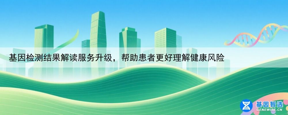 基因检测结果解读服务升级，帮助患者更好理解健康风险