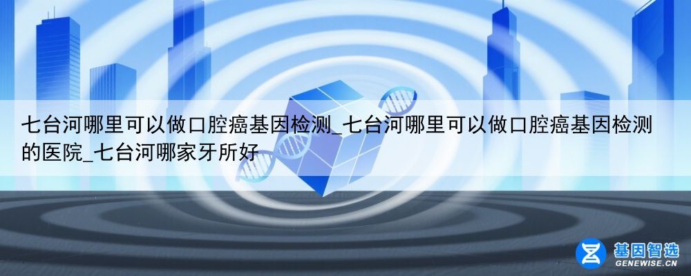 七台河哪里可以做口腔癌基因检测_七台河哪里可以做口腔癌基因检测的医院_七台河哪家牙所好