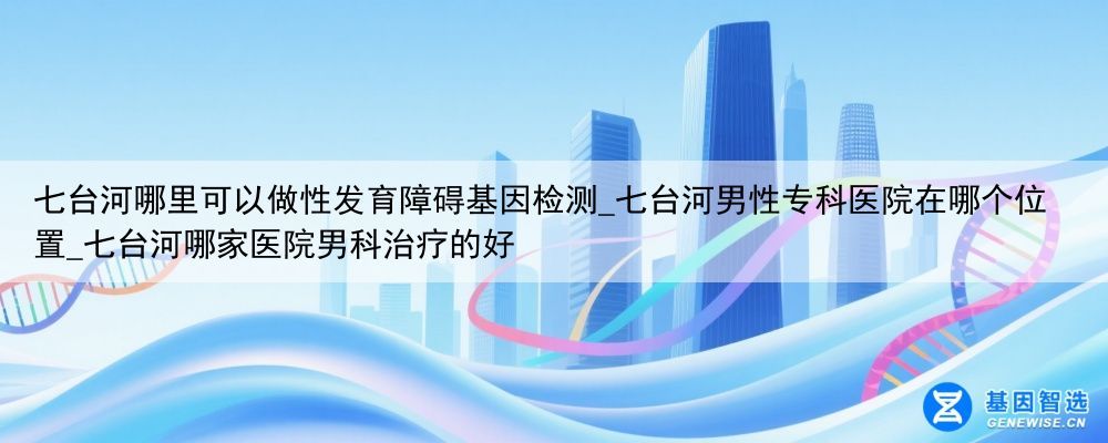 七台河哪里可以做性发育障碍基因检测_七台河男性专科医院在哪个位置_七台河哪家医院男科治疗的好