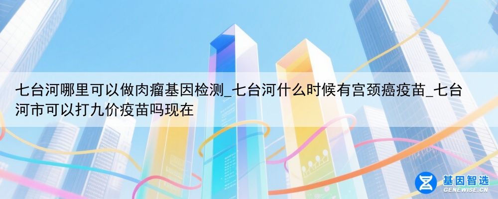 七台河哪里可以做肉瘤基因检测_七台河什么时候有宫颈癌疫苗_七台河市可以打九价疫苗吗现在
