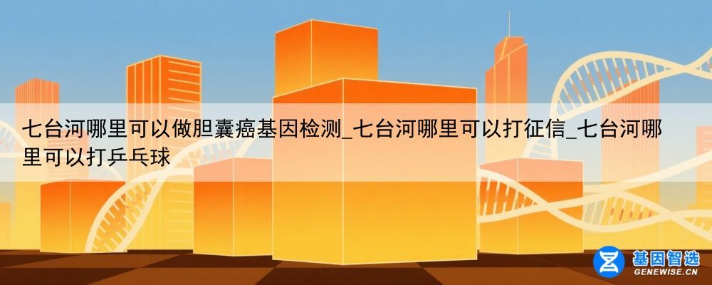 七台河哪里可以做胆囊癌基因检测_七台河哪里可以打征信_七台河哪里可以打乒乓球