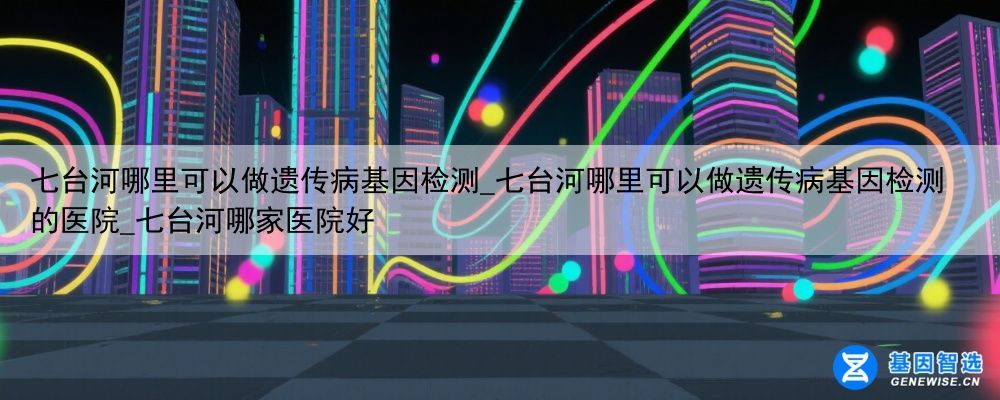 七台河哪里可以做遗传病基因检测_七台河哪里可以做遗传病基因检测的医院_七台河哪家医院好