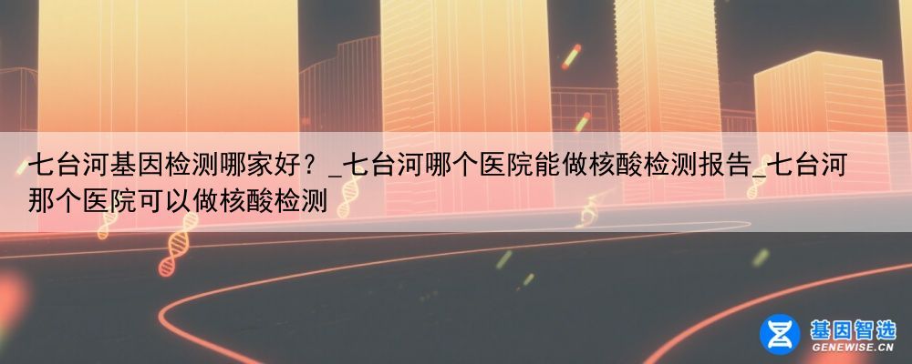 七台河基因检测哪家好？_七台河哪个医院能做核酸检测报告_七台河那个医院可以做核酸检测