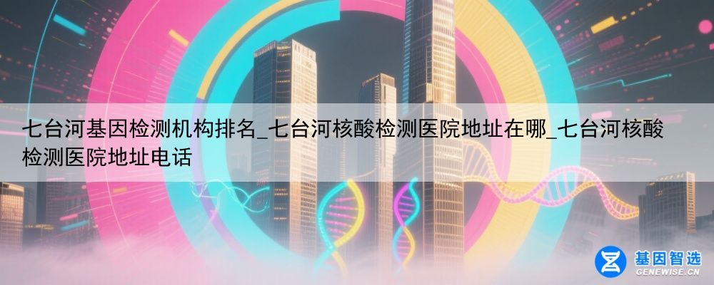 七台河基因检测机构排名_七台河核酸检测医院地址在哪_七台河核酸检测医院地址电话