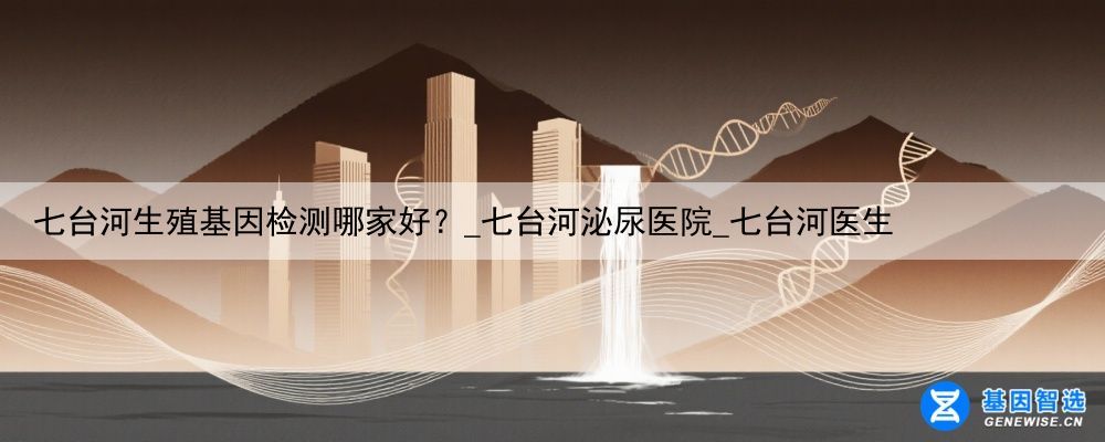 七台河生殖基因检测哪家好？_七台河泌尿医院_七台河医生