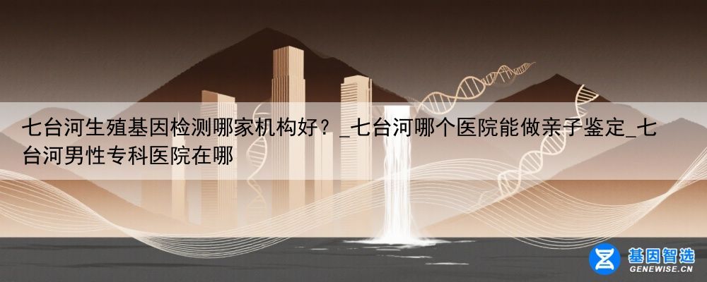 七台河生殖基因检测哪家机构好？_七台河哪个医院能做亲子鉴定_七台河男性专科医院在哪