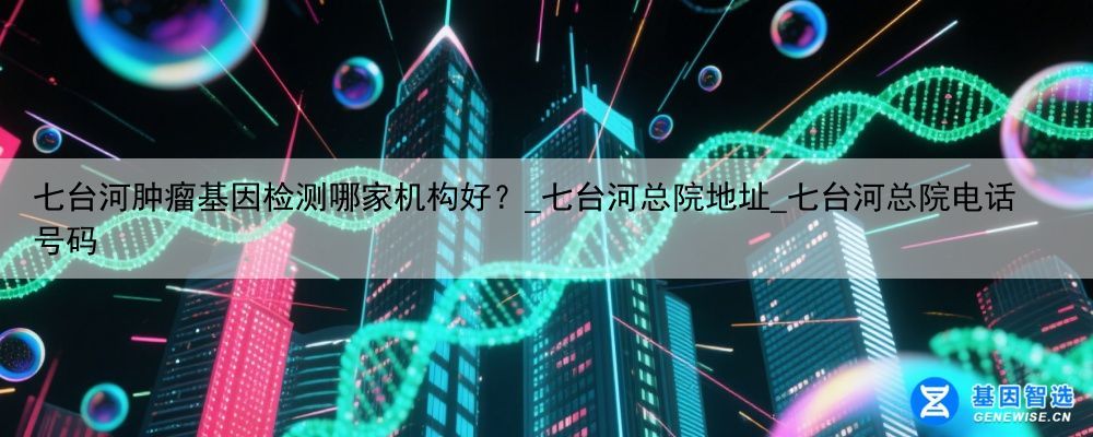 七台河肿瘤基因检测哪家机构好？_七台河总院地址_七台河总院电话号码