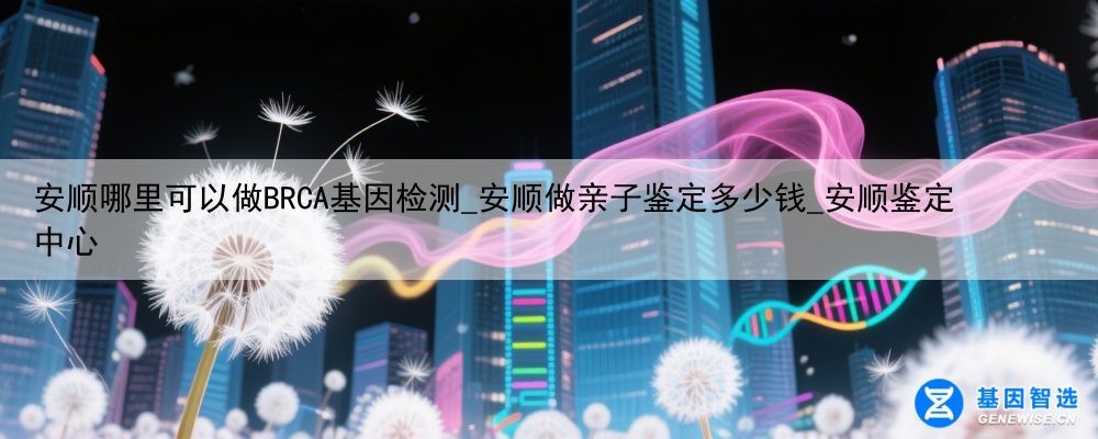 安顺哪里可以做BRCA基因检测_安顺做亲子鉴定多少钱_安顺鉴定中心