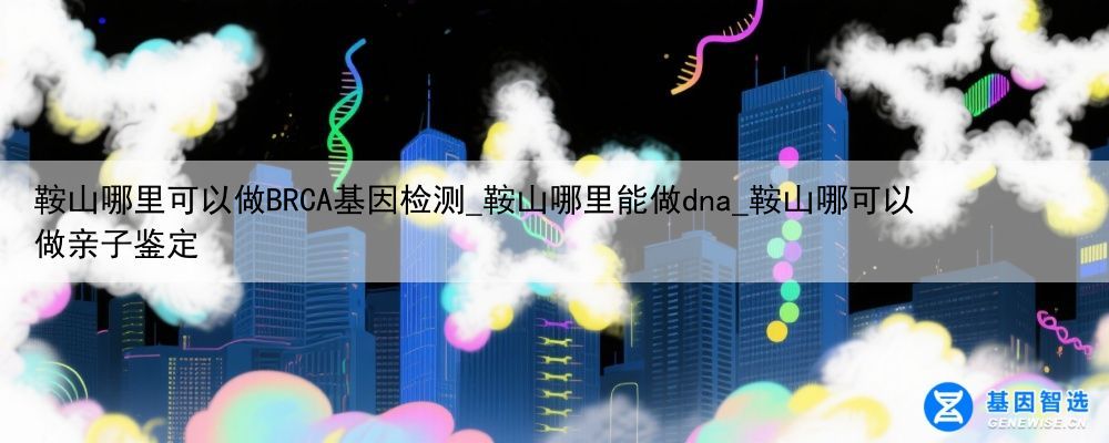 鞍山哪里可以做BRCA基因检测_鞍山哪里能做dna_鞍山哪可以做亲子鉴定