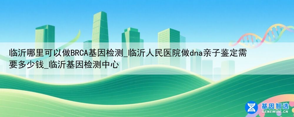 临沂哪里可以做BRCA基因检测_临沂人民医院做dna亲子鉴定需要多少钱_临沂基因检测中心