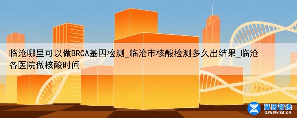 临沧哪里可以做BRCA基因检测_临沧市核酸检测多久出结果_临沧各医院做核酸时间