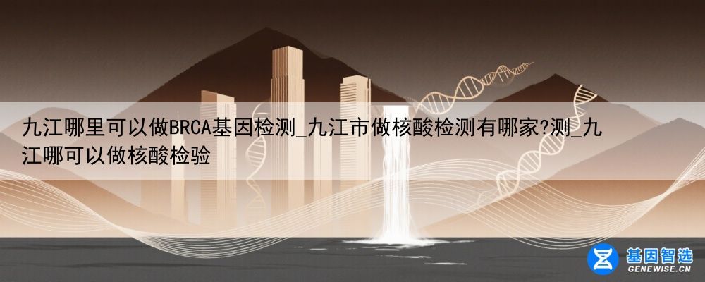 九江哪里可以做BRCA基因检测_九江市做核酸检测有哪家?测_九江哪可以做核酸检验