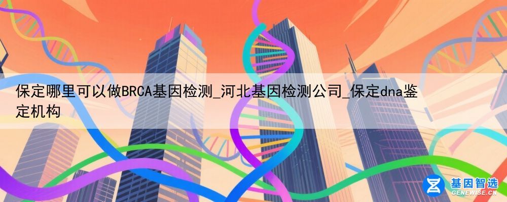 保定哪里可以做BRCA基因检测_河北基因检测公司_保定dna鉴定机构