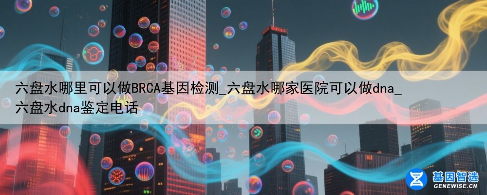 六盘水哪里可以做BRCA基因检测_六盘水哪家医院可以做dna_六盘水dna鉴定电话