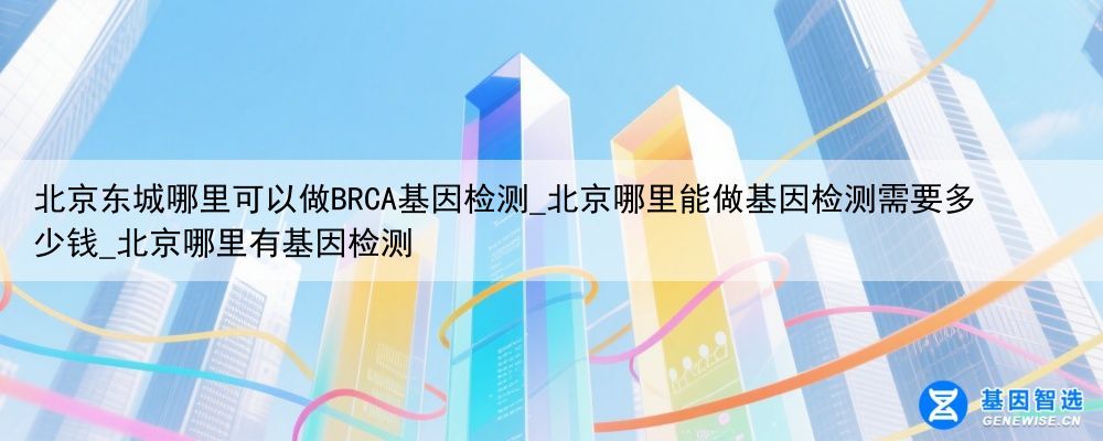 北京东城哪里可以做BRCA基因检测_北京哪里能做基因检测需要多少钱_北京哪里有基因检测