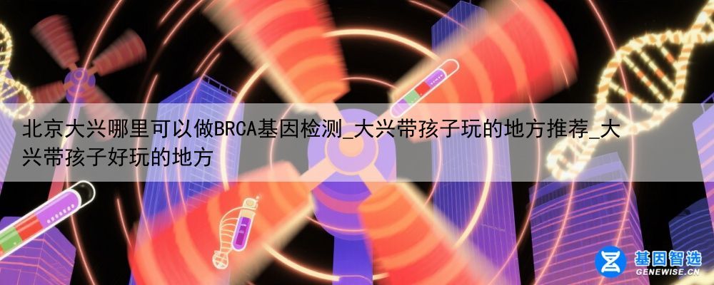 北京大兴哪里可以做BRCA基因检测_大兴带孩子玩的地方推荐_大兴带孩子好玩的地方
