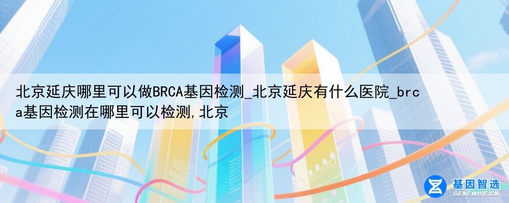 北京延庆哪里可以做BRCA基因检测_北京延庆有什么医院_brca基因检测在哪里可以检测,北京