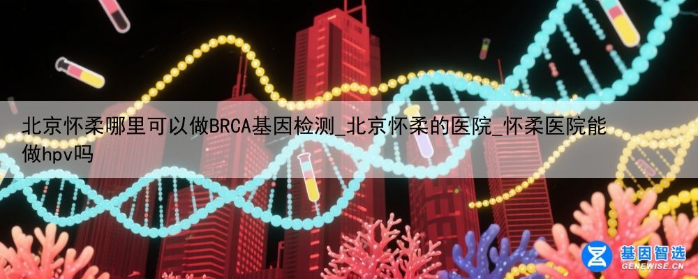 北京怀柔哪里可以做BRCA基因检测_北京怀柔的医院_怀柔医院能做hpv吗