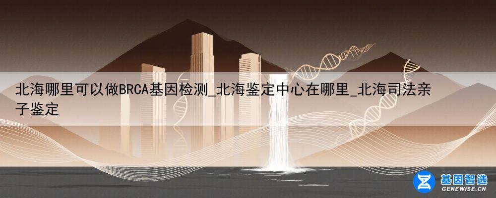 北海哪里可以做BRCA基因检测_北海鉴定中心在哪里_北海司法亲子鉴定