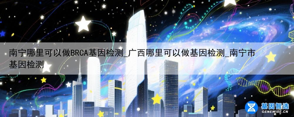 南宁哪里可以做BRCA基因检测_广西哪里可以做基因检测_南宁市基因检测