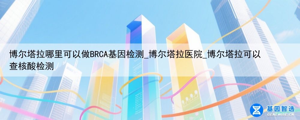 博尔塔拉哪里可以做BRCA基因检测_博尔塔拉医院_博尔塔拉可以查核酸检测