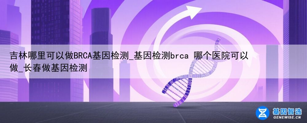 吉林哪里可以做BRCA基因检测_基因检测brca 哪个医院可以做_长春做基因检测