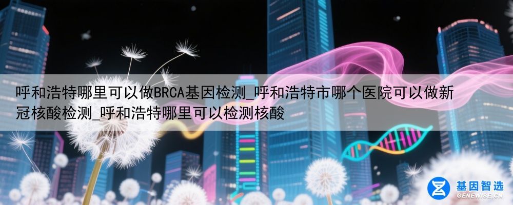 呼和浩特哪里可以做BRCA基因检测_呼和浩特市哪个医院可以做新冠核酸检测_呼和浩特哪里可以检测核酸