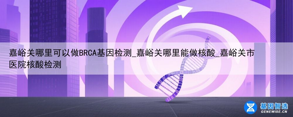 嘉峪关哪里可以做BRCA基因检测_嘉峪关哪里能做核酸_嘉峪关市医院核酸检测