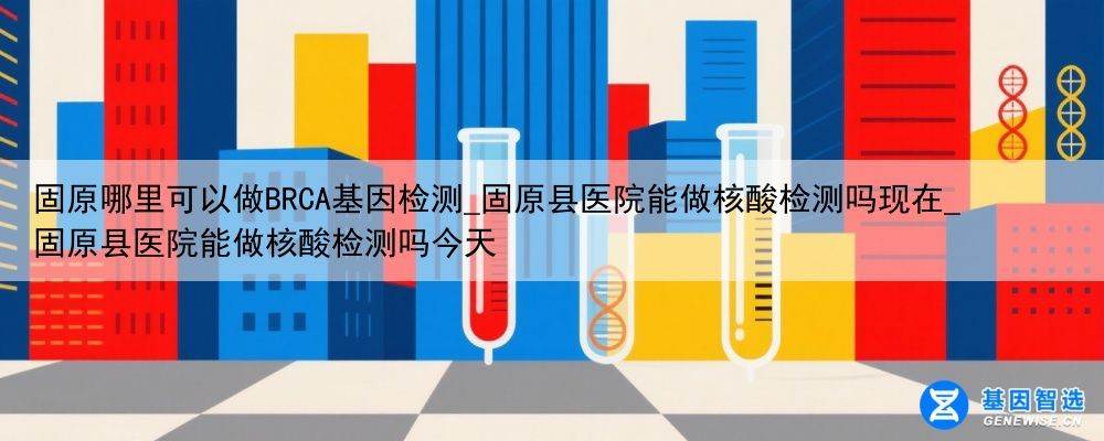 固原哪里可以做BRCA基因检测_固原县医院能做核酸检测吗现在_固原县医院能做核酸检测吗今天