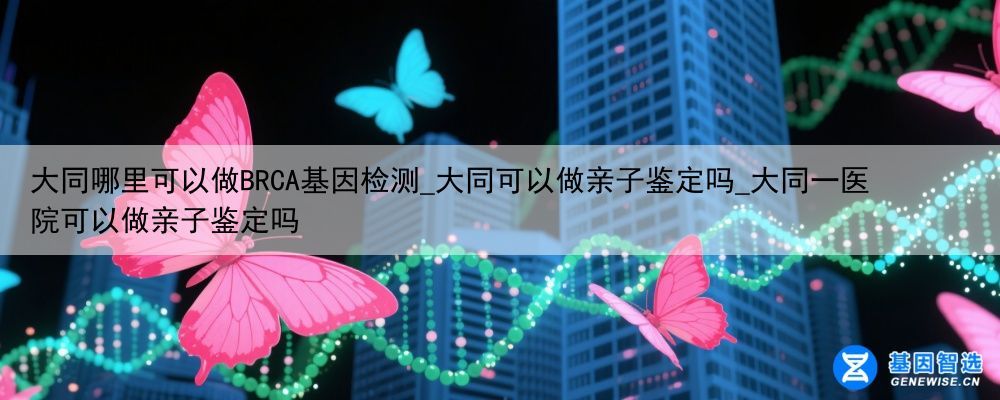 大同哪里可以做BRCA基因检测_大同可以做亲子鉴定吗_大同一医院可以做亲子鉴定吗