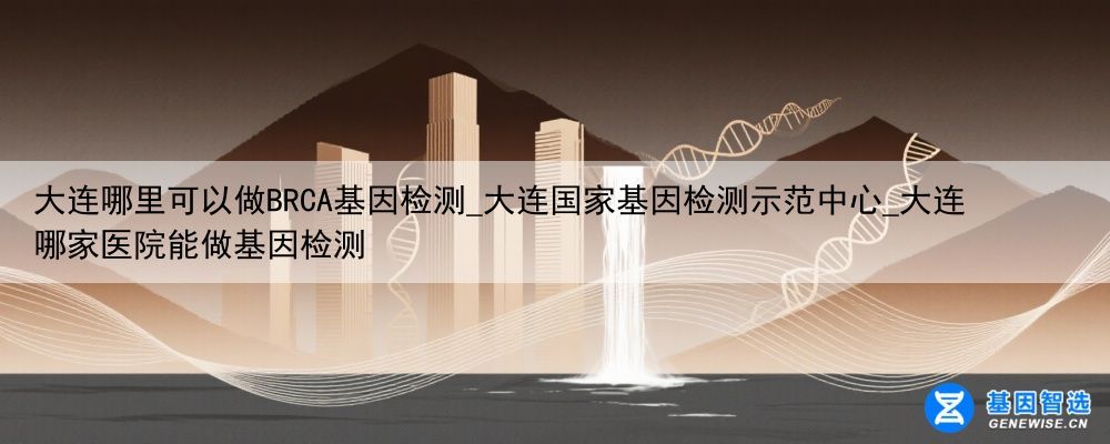 大连哪里可以做BRCA基因检测_大连国家基因检测示范中心_大连哪家医院能做基因检测