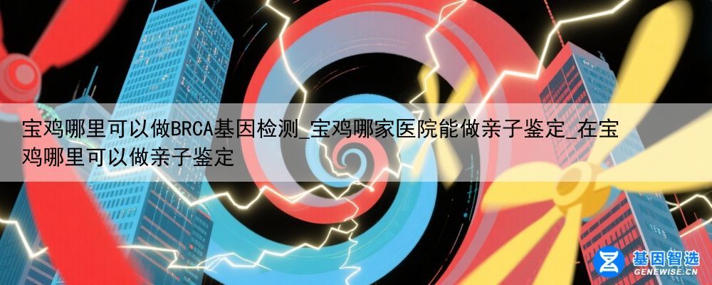 宝鸡哪里可以做BRCA基因检测_宝鸡哪家医院能做亲子鉴定_在宝鸡哪里可以做亲子鉴定