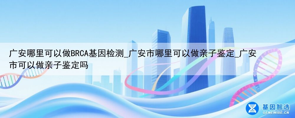 广安哪里可以做BRCA基因检测_广安市哪里可以做亲子鉴定_广安市可以做亲子鉴定吗