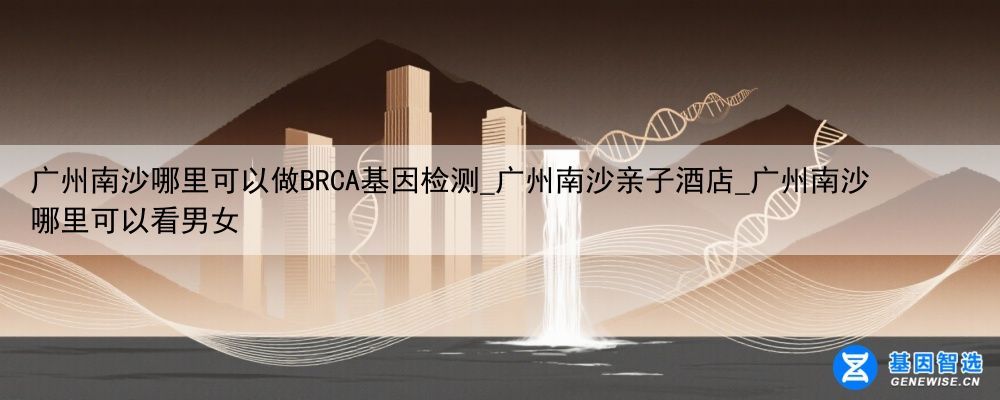 广州南沙哪里可以做BRCA基因检测_广州南沙亲子酒店_广州南沙哪里可以看男女