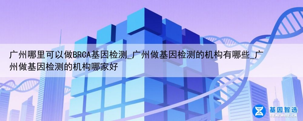 广州哪里可以做BRCA基因检测_广州做基因检测的机构有哪些_广州做基因检测的机构哪家好
