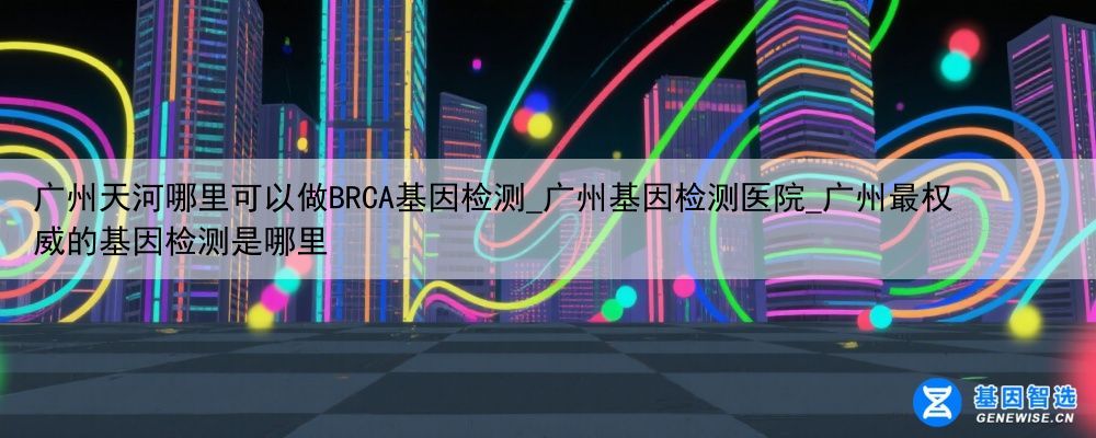 广州天河哪里可以做BRCA基因检测_广州基因检测医院_广州最权威的基因检测是哪里