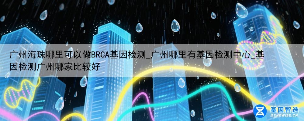 广州海珠哪里可以做BRCA基因检测_广州哪里有基因检测中心_基因检测广州哪家比较好