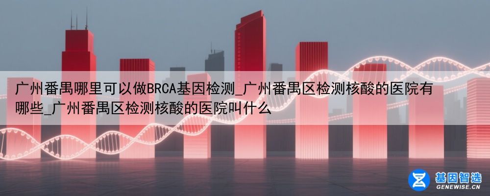 广州番禺哪里可以做BRCA基因检测_广州番禺区检测核酸的医院有哪些_广州番禺区检测核酸的医院叫什么