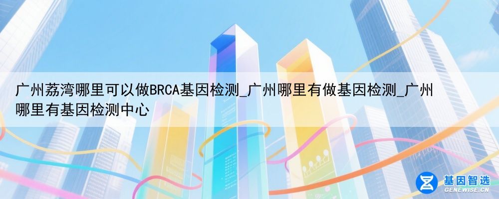 广州荔湾哪里可以做BRCA基因检测_广州哪里有做基因检测_广州哪里有基因检测中心