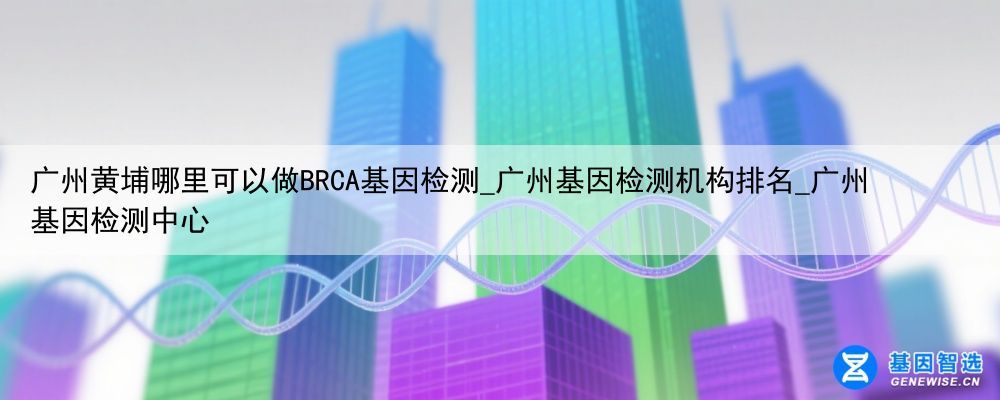 广州黄埔哪里可以做BRCA基因检测_广州基因检测机构排名_广州基因检测中心