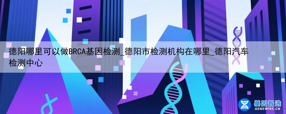 德阳哪里可以做BRCA基因检测_德阳市检测机构在哪里_德阳汽车检测中心