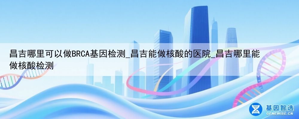 昌吉哪里可以做BRCA基因检测_昌吉能做核酸的医院_昌吉哪里能做核酸检测