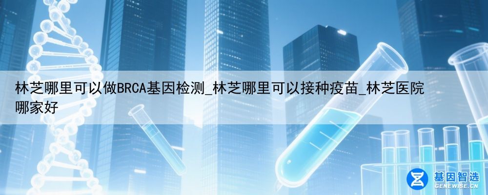 林芝哪里可以做BRCA基因检测_林芝哪里可以接种疫苗_林芝医院哪家好