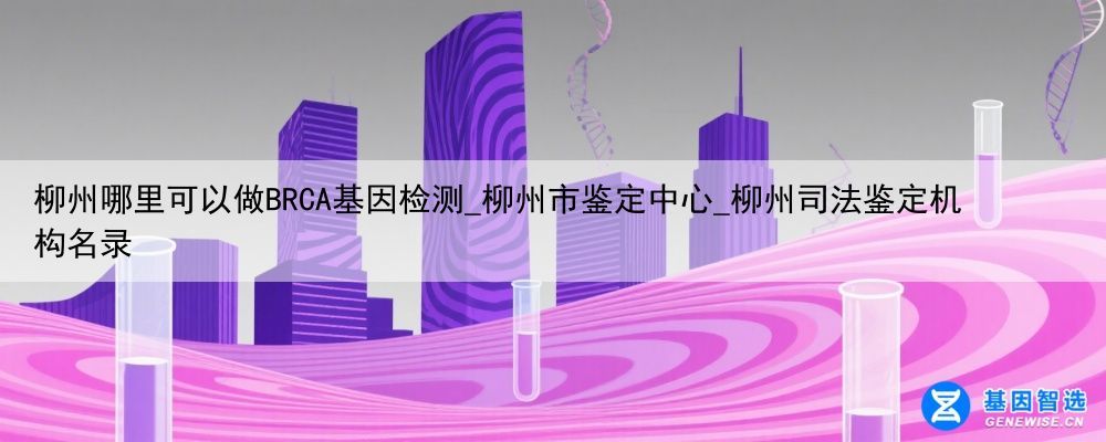 柳州哪里可以做BRCA基因检测_柳州市鉴定中心_柳州司法鉴定机构名录