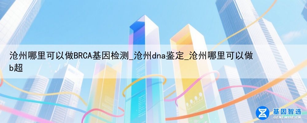 沧州哪里可以做BRCA基因检测_沧州dna鉴定_沧州哪里可以做b超