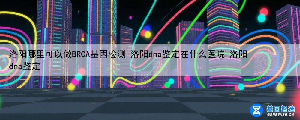 洛阳哪里可以做BRCA基因检测_洛阳dna鉴定在什么医院_洛阳dna鉴定