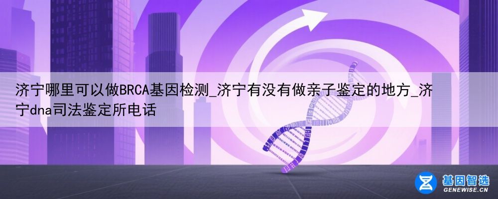 济宁哪里可以做BRCA基因检测_济宁有没有做亲子鉴定的地方_济宁dna司法鉴定所电话