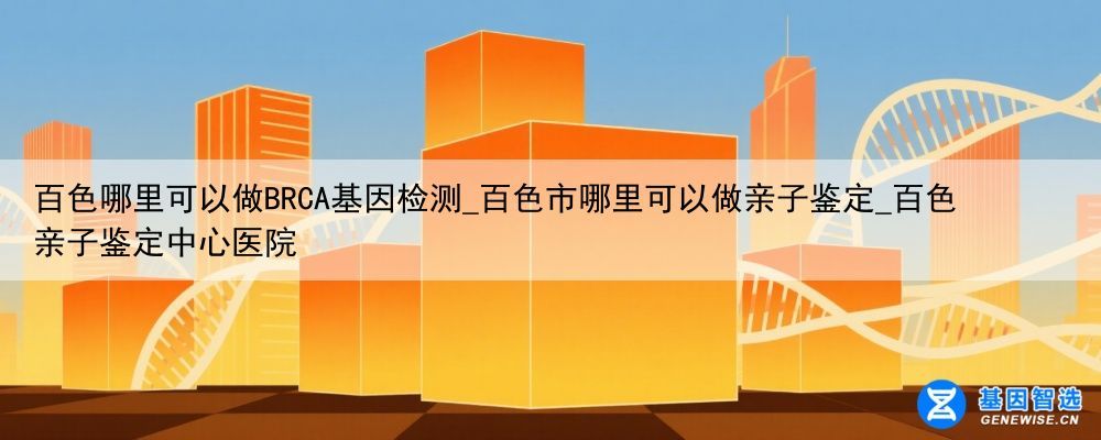百色哪里可以做BRCA基因检测_百色市哪里可以做亲子鉴定_百色亲子鉴定中心医院