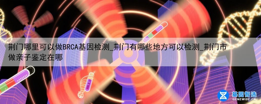 荆门哪里可以做BRCA基因检测_荆门有哪些地方可以检测_荆门市做亲子鉴定在哪