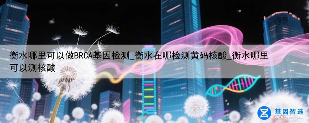 衡水哪里可以做BRCA基因检测_衡水在哪检测黄码核酸_衡水哪里可以测核酸